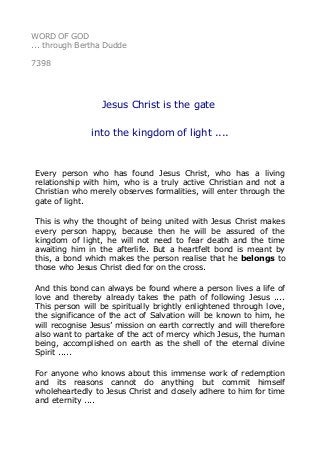 WORD OF GOD 
... through Bertha Dudde 
7398 
Jesus Christ is the gate 
into the kingdom of light .... 
Every person who has found Jesus Christ, who has a living 
relationship with him, who is a truly active Christian and not a 
Christian who merely observes formalities, will enter through the 
gate of light. 
This is why the thought of being united with Jesus Christ makes 
every person happy, because then he will be assured of the 
kingdom of light, he will not need to fear death and the time 
awaiting him in the afterlife. But a heartfelt bond is meant by 
this, a bond which makes the person realise that he belongs to 
those who Jesus Christ died for on the cross. 
And this bond can always be found where a person lives a life of 
love and thereby already takes the path of following Jesus .... 
This person will be spiritually brightly enlightened through love, 
the significance of the act of Salvation will be known to him, he 
will recognise Jesus’ mission on earth correctly and will therefore 
also want to partake of the act of mercy which Jesus, the human 
being, accomplished on earth as the shell of the eternal divine 
Spirit ..... 
For anyone who knows about this immense work of redemption 
and its reasons cannot do anything but commit himself 
wholeheartedly to Jesus Christ and closely adhere to him for time 
and eternity .... 
 