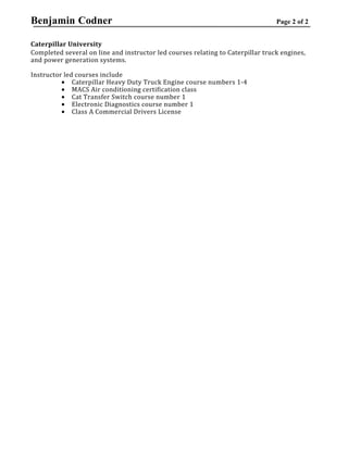 Benjamin Codner Page 2 of 2
Caterpillar University
Completed several on line and instructor led courses relating to Caterpillar truck engines,
and power generation systems.
Instructor led courses include
• Caterpillar Heavy Duty Truck Engine course numbers 1-4
• MACS Air conditioning certification class
• Cat Transfer Switch course number 1
• Electronic Diagnostics course number 1
• Class A Commercial Drivers License
 