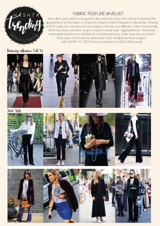 Runway influences Fall ‘15
Street Style
FABRIC FEATURE #VELVET
Year after year, velvet is frequently discussed as a key A/W trend, & following the
appearance of the fabric in Givenchy, Maison Martin Margiela & Alexander Wang’s
A/W 15 collection, we are sure this season won’t be any different. More interestingly
there has been a recent surge in velvet in street style appearances- therefore
making the trend more notable as a transitional story. Dark hues are prominent
here, seen on trousers & outerwear, most notable bomber shapes
(NETWORK TO TEST1 & this is a vehicle for MASSUMI as well)
fashion.style.inspiration
H A S H T A G
 