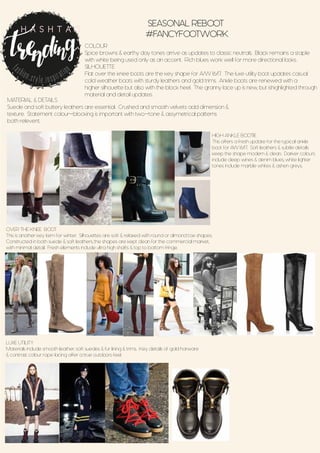 COLOUR
Spice browns & earthy day tones arrive as updates to classic neutrals. Black remains a staple
with white being used only as an accent. Rich blues work well for more directional looks.
SILHOUETTE
Flat over the knee boots are the key shape for A/W 16/17. The luxe utility boot updates casual
cold weather boots with sturdy leathers and gold trims. Ankle boots are renewed with a
higher silhouette but also with the block heel. The granny lace up is new, but ishighlighted through
material and detail updates.
SEASONAL REBOOT
#FANCYFOOTWORK
fashion.style.inspiration
H A S H T A G
MATERIAL & DETAILS
Suede and soft buttery leathers are essential. Crushed and smooth velvets add dimension &
texture. Statement colour-blocking is important with two-tone & assymetrical patterns
both relevent.
HIGH ANKLE BOOTIE
This offers a fresh update for the typical ankle
boot for AW 16/17. Soft leathers & subtle details
keep the shape modern & clean. Darker colours
include deep wines & denim blues, white lighter
tones include marble whites & ashen greys.
OVER THE KNEE BOOT
This is another key item for winter. Silhouettes are soft & relaxed with round or almond toe shapes.
Constructed in both suede & soft leathers, the shapes are kept clean for the commercial market,
with minimal detail. Fresh elements include ultra high shafts & top to bottom fringe.
LUXE UTILITY
Materials include smooth leather, soft suedes & fur lining & trims. Key details of gold harware
& contrast colour rope lacing offer a true outdoors feel.
 