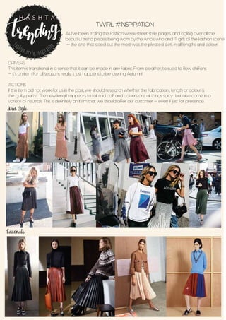 TWIRL #INSPIRATION
As I’ve been trolling the fashion week street style pages, and ogling over all the
beautiful trend pieces being worn by the who’s who and IT girls of the fashion scene
- the one that stood out the most was the pleated skirt., in all lengths and colour.
Street Style
Editorials
DRIVERS
This item is transitional in a sense that it can be made in any fabric. From pleather, to sued to flow chiffons
- it’s an item for all seasons really, it just happens to be owning Autumn!
ACTIONS
If this item did not work for us in the past, we should research whether the fabrication , length or colour is
the guilty party. The new length appears to fall mid calf, and colours are all things spicy , but also come in a
variety of neutrals. This is definitely an item that we should offer our customer - even if just for presence.
fashion.style.inspiration
H A S H T A G
 