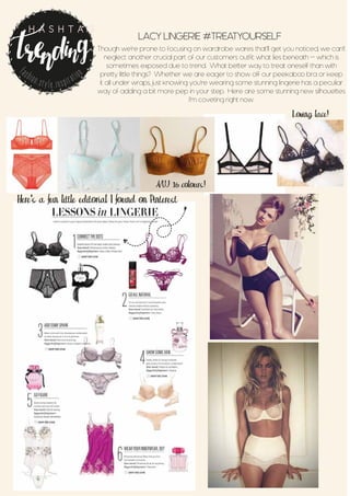 LACY LINGERIE #TREATYOURSELF
Though we’re prone to focusing on wardrobe wares that’ll get you noticed, we can’t
neglect another crucial part of our customers outfit: what lies beneath - which is
sometimes exposed due to trend. What better way to treat oneself than with
pretty little things? Whether we are eager to show off our peekaboo bra or keep
it all under wraps, just knowing you’re wearing some stunning lingerie has a peculiar
way of adding a bit more pep in your step. Here are some stunning new silhouettes
I’m coveting right now.
J
Here’s a fun little editorial I found on Pinterest
A/W 16 colours!
Loving lace!
fashion.style.inspiration
H A S H T A G
 