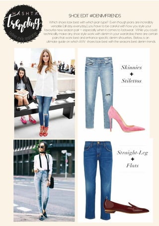 SHOE EDIT #DENIMFRIENDS
Which shoes look best with which jean type? Even though jeans are incredibly
versatile (all day everyday), you have to be careful with how you style your
favourite new season pair - especially when it comes to footwear. While you could
technicallly make any shoe style work with denim in your wardrobe, there are certain
pairs that work best and enhance specific denim sihouettes. Below, is an
ultimate guide on which A/W shoes look best with the seasons best denim trends.
fashion.style.inspiration
H A S H T A G
 