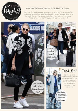 WHOWOREWHAT&HOW #CELEBRITYCRUSH
As of late, Gigi hadid has been gracing runways for NYFW as well as LFW,
and up until recently has made headlines with news of her open letter to all
her body shamers via instagram after her recent reign on the runway.
Well, we love you Gigi ! And your style is one to be envied!
Trend Alert!
Gigi is the queen of
sneakers, denim & layering!
The ultimate style for our
Network shoppers on
how to transition their
look into winter by
layering on thir key
edit pieces
fashion.style.inspiration
H A S H T A G
biker jeans
& longer length
coat with
man shoes
white sneakers
with slit knee
denim,& statement
cape!
statement tee
with biker
jacket &
skinny jeans
 
