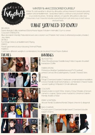 WHAT YOU NEED TO KNOW
THEMES HANDBAGS
WORKSHOPCYBERNATIONBESPOKEEXHIBITCULTURECRAFT
WINTER ‘16 #ACCESSORISEYOURSELF
Winter ‘16 cold weather is driven by silhouette, surface interest & texture plus print,
pattern and embellishment. Seasonless fabrics continue to be pivotal in driving
a successful business. Strategic delivery on specific silhouettes is also key!
Consumers must-have list includes everything from soft and cozy to tech savvy
and luxe looks.
fashion.style.inspiration
H A S H T A G
BIG IDEAS
Denim lifestyle | Utility redefined | Boho/Haute hippie | Modern minimalist | Gym to street
COLOUR STRENGTHS
Blue and denim friendly | Naturals: browns are a stand-out | Pastels: mid-tones & whitened powdery shades |
inky darks
DETAILS
Fur | fringe | shine & embellishment | Piping
PRINTS
Floral | geometrics/colour blocking | Animal | Plaids
FABRICS
Cashmere: different weights & combinations | Acrylic brushed | Wool | Nylon:: Quilted
SILHOUETTES
Totes | Bowling bags | Saddle bag | Hobo | square shoulder|
backpack | Duffle
FABRICATIONS
Printed pvc/leather | pebble/textured PVC/Leather|
printed canvas | Brocade/tapestry | Suede | Tweed | Skins
DETAILS
Fringe | Oversized tassles | Hardware ornamentation:medallions
& locks | handle treatment:chain/pvc combination | mixed media
woven | quilting | Whipstitch | Small nailheads
COLOURS
Greens: Ioden to teal | Wine & berry | Gray | Shades of brown:
camel to cognac | Spice tones: mustard to cinnamon | denim
friendly shades of blue
PRINT & PATTERN
All over florals | Scattered florals | Stripes: chevron & diagonal
BAG CHARMS
Fur pom pom | Oversized single tassel | Oversized double
tassel | Charms
 