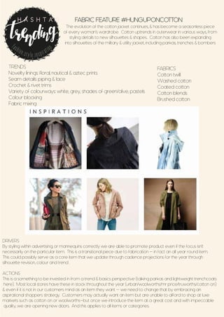FABRIC FEATURE #HUNGUPONCOTTON
The evolution of the cotton jacket continues, & has become a seasonless piece
of every woman’s wardrobe. Cotton uptrends in outerwear in various ways, from
styling details to new silhouettes & shapes.. Cotton has also been expanding
into silhouettes of the military & utility jacket, including parkas, trenches & bombers
TRENDS
Novelty linings: floral, nautical & aztec prints
Seam details: piping & lace
Crochet & rivet trims
Variety of colourways: white, grey, shades of green/olive, pastels
Colour blocking
Fabric mixing
fashion.style.inspiration
H A S H T A G
DRIVERS
By styling within advertising, or mannequins correctly we are able to promote product even if the focus isn’t
necessarily on the particular item. This is a transitional piece due to fabrication - in fact an all year round item.
This could possibly serve as a core item that we update through cadence projections for the year through
silhouette revision, colour and trend .
ACTIONS
This is a something to be invested in from a trend & basics perspective (talking parkas and lightweight trenchcoats
here). Most local stores have these in stock throughout the year (urban/woolworths/mr price/truworths/cotton on)
& even if it is not in our customers mind as an item they want - we need to change that by embracing an
aspirational shoppers strategy. Customers may actually want an item but are unable to afford to shop at luxe
markets such as cotton on or woolworths-but once we introduce the item at a great cost and with impeccable
quality, we are opening new doors. And this applies to all items or categories.
FABRICS
Cotton twill
Washed cotton
Coated cotton
Cotton blends
Brushed cotton
 