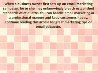When a business owner first sets up an email marketing
campaign, he or she may unknowingly breach established
standards of etiquette. You can handle email marketing in
    a professional manner and keep customers happy.
 Continue reading this article for great marketing tips on
                     email etiquette.
 