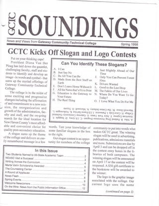SOUNDINGSI"*. "nO
U'"*. tror n"r"*"iGrun@ Spring 1998
GCTC Kicks Off Slogan and Logo ContestsPut on your thinking caps!
President Diana Van Der
Ploeg has laid down the gauntlet,
challenging faculty, staffand stu_
dents to identift and develop an
image - in words and symbol - that
sums up the myriad offerings of
Gateway Community_Technical
College.
The college is in the midst of
some exciting and progressive
changes including the affirmation
of and commitmentto anewmis_
-, sion, the reorganization and
growth ofthe administration, fac_
ulty and staff and the on-going
search for the ideal location foi
New Haven County,s most afford_
able and convenient choice for
quality post-secondary education.
A slogan sums up the theme
ofthe college and delivers an eas_
ily remembered message in a few
words. Test your knowledge of
some familiar slogans in the box
to the right.
Our slogan contest is an oppor-
funity for members of the college
communityto putinto words what
makes GCTC great. The winning
slogan will be used in advertising,
publications, admissions materiJs
andmore. Submissions are due by
April3 and can be dropped offin
the contest entry boxes in the li-
braries of both campuses. The
winning sloganwill be announced
on April i7 or the contest will be
reopened. A $50 gift certificate to
the bookstore will be awarded to
the winner.
The logo is the graphic image
associated with the college. Our
current logo uses the name
Can You ldentify These Slogans?
E. Don'tLeaveHome Withoutit
F. AlltheNewsthat,sFitto print
G. Education is the Gateway to
Your Future
H. The Real Thing
u1oXol .O
Sosorrrl4l
.N ,fusnpul uolloC eql .ru esnoH IJe^rxEtrAI'1 uo3e,rs4lo1 ') orla:es lseroC Sn
.f cruosurrud .J ?[o3_ecoJ .g e8e11o3
leotuqcal-,$tunuruoC.,(errrepg .Q moql IJoI ./rreN .g ssordxg u?cue.,1v'g alddeug 'q ,{uuv Sn
.O urer8org,rru"*^y aru6fprepag:*
"**.o
Drivers Wanted
Good to the Last Drop
The Fabric of Our Lives
Where Do You Want To Go
Today?
O. I Love What you Do For Me
(continued on page 3)
 