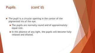 Pupils (cont’d)
 The pupil is a circular opening in the center of the
pigmented iris of the eye.
 The pupils are normally round and of approximately
equal size.
 In the absence of any light, the pupils will become fully
relaxed and dilated.
 