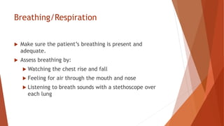 Breathing/Respiration
 Make sure the patient’s breathing is present and
adequate.
 Assess breathing by:
 Watching the chest rise and fall
 Feeling for air through the mouth and nose
 Listening to breath sounds with a stethoscope over
each lung
 
