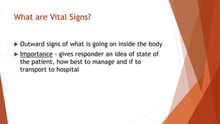 What are Vital Signs?
 Outward signs of what is going on inside the body
 Importance - gives responder an idea of state of
the patient, how best to manage and if to
transport to hospital
 