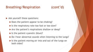 Breathing/Respiration (cont’d)
 Ask yourself these questions:
 Does the patient appear to be choking?
 Is the respiratory rate too fast or too slow?
 Are the patient’s respirations shallow or deep?
 Is the patient cyanotic (blue)?
 Do I hear abnormal sounds when listening to the lungs?
 Is the patient moving air into and out of the lungs on
both sides?
 