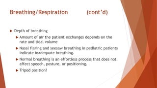 Breathing/Respiration (cont’d)
 Depth of breathing
 Amount of air the patient exchanges depends on the
rate and tidal volume
 Nasal flaring and seesaw breathing in pediatric patients
indicate inadequate breathing.
 Normal breathing is an effortless process that does not
affect speech, posture, or positioning.
 Tripod position?
 