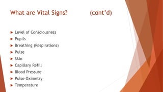 What are Vital Signs? (cont’d)
 Level of Consciousness
 Pupils
 Breathing (Respirations)
 Pulse
 Skin
 Capillary Refill
 Blood Pressure
 Pulse Oximetry
 Temperature
 