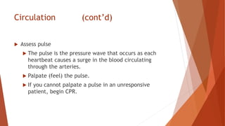 Circulation (cont’d)
 Assess pulse
 The pulse is the pressure wave that occurs as each
heartbeat causes a surge in the blood circulating
through the arteries.
 Palpate (feel) the pulse.
 If you cannot palpate a pulse in an unresponsive
patient, begin CPR.
 