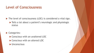 Level of Consciousness
 The level of consciousness (LOC) is considered a vital sign.
 Tells a lot about a patient’s neurologic and physiologic
status
 Categories:
 Conscious with an unaltered LOC
 Conscious with an altered LOC
 Unconscious
 
