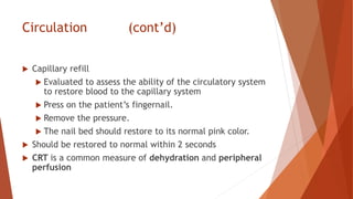 Circulation (cont’d)
 Capillary refill
 Evaluated to assess the ability of the circulatory system
to restore blood to the capillary system
 Press on the patient’s fingernail.
 Remove the pressure.
 The nail bed should restore to its normal pink color.
 Should be restored to normal within 2 seconds
 CRT is a common measure of dehydration and peripheral
perfusion
 