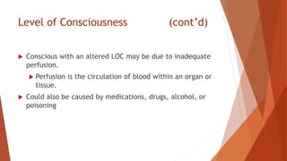 Level of Consciousness (cont’d)
 Conscious with an altered LOC may be due to inadequate
perfusion.
 Perfusion is the circulation of blood within an organ or
tissue.
 Could also be caused by medications, drugs, alcohol, or
poisoning
 