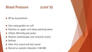 Blood Pressure (cont’d)
 BP by Auscultation
 Size using guides on cuff
 Position on upper arm hoses pointing down
 Inflate 30mmHg past pulse
 Position stethoscope over brachial artery
 Deflate
 Note first sound and last sound
 Record as systolic/diastolic (140/80)
 