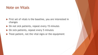 Note on Vitals
 First set of vitals is the baseline, you are interested in
changes
 On not sick patients, repeat every 15 minutes
 On sick patients, repeat every 5 minutes
 Treat patient, not the vital signs or the equipment
 