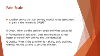 Pain Scale
 Another device that can be very helpful in the assessment
of pain is the mnemonic OPQRST:
O-Onset. When did the problem begin and what caused it?
P-Provocation or palliation. Does anything make it feel
better or worse? How are you most comfortable?
Q-Quality. What is the pain like? Is it sharp, dull, crushing,
tearing? Ask the patient to describe the pain.
 