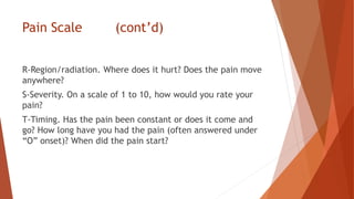 Pain Scale (cont’d)
R-Region/radiation. Where does it hurt? Does the pain move
anywhere?
S-Severity. On a scale of 1 to 10, how would you rate your
pain?
T-Timing. Has the pain been constant or does it come and
go? How long have you had the pain (often answered under
“O” onset)? When did the pain start?
 