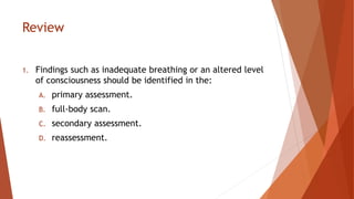 Review
1. Findings such as inadequate breathing or an altered level
of consciousness should be identified in the:
A. primary assessment.
B. full-body scan.
C. secondary assessment.
D. reassessment.
 
