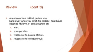 Review (cont’d)
2. A semiconscious patient pushes your
hand away when you pinch his earlobe. You should
describe his level of consciousness as:
A. alert.
B. unresponsive.
C. responsive to painful stimuli.
D. responsive to verbal stimuli.
 