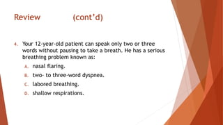 Review (cont’d)
4. Your 12-year-old patient can speak only two or three
words without pausing to take a breath. He has a serious
breathing problem known as:
A. nasal flaring.
B. two- to three-word dyspnea.
C. labored breathing.
D. shallow respirations.
 