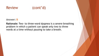 Review (cont’d)
Answer: B
Rationale: Two- to three-word dyspnea is a severe breathing
problem in which a patient can speak only two to three
words at a time without pausing to take a breath.
 