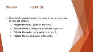 Review (cont’d)
5. How should you determine the pulse in an unresponsive
8-year-old patient?
A. Palpate the radial pulse at the wrist.
B. Palpate the brachial pulse inside the upper arm.
C. Palpate the radial pulse with your thumb.
D. Palpate the carotid pulse in the neck.
 