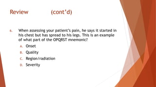 Review (cont’d)
6. When assessing your patient’s pain, he says it started in
his chest but has spread to his legs. This is an example
of what part of the OPQRST mnemonic?
A. Onset
B. Quality
C. Region/radiation
D. Severity
 
