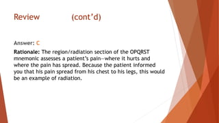 Review (cont’d)
Answer: C
Rationale: The region/radiation section of the OPQRST
mnemonic assesses a patient’s pain—where it hurts and
where the pain has spread. Because the patient informed
you that his pain spread from his chest to his legs, this would
be an example of radiation.
 