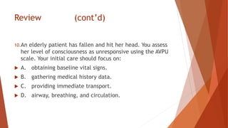 Review (cont’d)
10.An elderly patient has fallen and hit her head. You assess
her level of consciousness as unresponsive using the AVPU
scale. Your initial care should focus on:
 A. obtaining baseline vital signs.
 B. gathering medical history data.
 C. providing immediate transport.
 D. airway, breathing, and circulation.
 