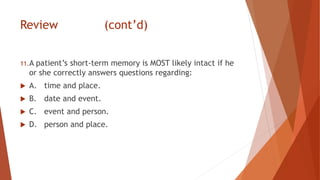 Review (cont’d)
11.A patient’s short-term memory is MOST likely intact if he
or she correctly answers questions regarding:
 A. time and place.
 B. date and event.
 C. event and person.
 D. person and place.
 