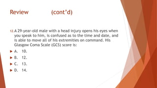 Review (cont’d)
12.A 29-year-old male with a head injury opens his eyes when
you speak to him, is confused as to the time and date, and
is able to move all of his extremities on command. His
Glasgow Coma Scale (GCS) score is:
 A. 10.
 B. 12.
 C. 13.
 D. 14.
 