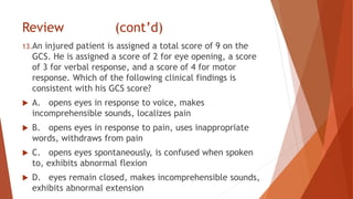 Review (cont’d)
13.An injured patient is assigned a total score of 9 on the
GCS. He is assigned a score of 2 for eye opening, a score
of 3 for verbal response, and a score of 4 for motor
response. Which of the following clinical findings is
consistent with his GCS score?
 A. opens eyes in response to voice, makes
incomprehensible sounds, localizes pain
 B. opens eyes in response to pain, uses inappropriate
words, withdraws from pain
 C. opens eyes spontaneously, is confused when spoken
to, exhibits abnormal flexion
 D. eyes remain closed, makes incomprehensible sounds,
exhibits abnormal extension
 