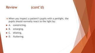 Review (cont’d)
14.When you inspect a patient’s pupils with a penlight, the
pupils should normally react to the light by:
 A. constricting.
 B. enlarging.
 C. dilating.
 D. fluttering.
 