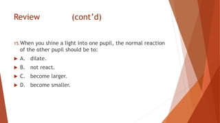 Review (cont’d)
15.When you shine a light into one pupil, the normal reaction
of the other pupil should be to:
 A. dilate.
 B. not react.
 C. become larger.
 D. become smaller.
 