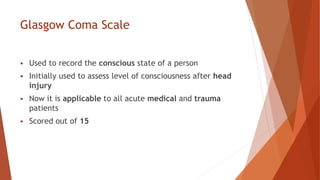 Glasgow Coma Scale
 Used to record the conscious state of a person
 Initially used to assess level of consciousness after head
injury
 Now it is applicable to all acute medical and trauma
patients
 Scored out of 15
 