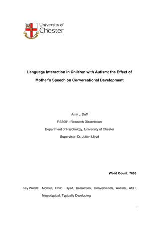 i
Language Interaction in Children with Autism: the Effect of
Mother’s Speech on Conversational Development
Amy L. Duff
PS6001: Research Dissertation
Department of Psychology, University of Chester
Supervisor: Dr. Julian Lloyd
Word Count: 7668
Key Words: Mother, Child, Dyad, Interaction, Conversation, Autism, ASD,
Neurotypical, Typically Developing
 