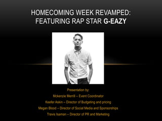 Presentation by:
Mckenzie Merrill – Event Coordinator
Keefer Askin – Director of Budgeting and pricing
Megan Blood – Director of Social Media and Sponsorships
Travis Isaman – Director of PR and Marketing
HOMECOMING WEEK REVAMPED:
FEATURING RAP STAR G-EAZY
 