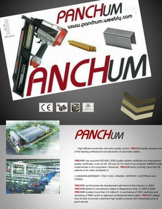 PANCHUM
High-efficient production and strict quality control, PANCHUM rapidly became one
of the leading professional manufacturers of pneumatic nailers .
PANCHUM has acquired ISO-9001:2000 quality system certificate and international
quality certificates, such as CE, GS and UL for most of our products. SA8000 is also
implemented in the corporation. Moreover, PANCHUM owns currently more than 26
patents of air nailer worldwide in:
( LEBANON,GERMANY, ITALY,USA, CANADA, NORWAY, AUSTRALIA and
CHINA).
PANCHUM synchronizes the development with trend of this industry. In 2004
PANCHUM started to manufacture nailers in Magnesium body. In 2005 & 2006
PANCHUM invested more than 2.5 million € in purchasing of CNC machines and
rebuilding of R&D center to approach professional level quality. PANCHUM always
tries its best to provide customers high-quality products with reasonable price &
good service.
 