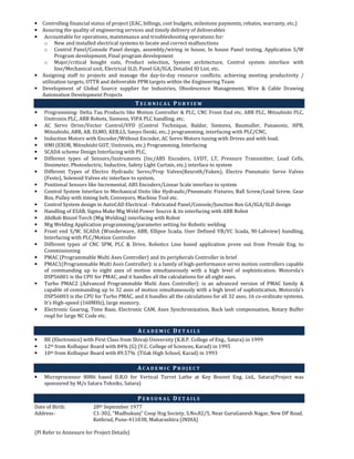 • Controlling financial status of project (EAC, billings, cost budgets, milestone payments, rebates, warranty, etc.)
• Assuring the quality of engineering services and timely delivery of deliverables
• Accountable for operations, maintenance and troubleshooting operations for:
o New and installed electrical systems to locate and correct malfunctions
o Control Panel/Console Panel design, assembly/wiring in house, In house Panel testing, Application S/W
Program development, Final program development
o Major/critical bought outs, Product selection, System architecture, Control system interface with
line/Mechanical unit, Electrical SLD, Panel GA/IGA, Detailed IO List, etc.
• Assigning staff to projects and manage the day-to-day resource conflicts; achieving meeting productivity /
utilization targets, OTTR and deliverable PPM targets within the Engineering Team
• Development of Global Source supplier for Industries, Obsolescence Management, Wire & Cable Drawing
Automation Development Projects
T E C H N I C A L P U R V I E W
• Programming- Delta Tau Products like Motion Controller & PLC, CNC Front End etc, ABB PLC, Mitsubishi PLC,
Unitronix PLC, ABB Robots, Siemens, VIPA PLC handling, etc.
• AC Servo Drive/Vector Control/VFD (Control Technique, Baldor, Siemens, Baumuller, Panasonic, HPB,
Mitsubishi, ABB, AB, ELMO, KEB,LS, Sanyo Denki, etc..) programming, interfacing with PLC/CNC,
• Induction Motors with Encoder/Without Encoder, AC Servo Motors tuning with Drives and with load.
• HMI (EXOR, Mitsubishi GOT, Unitronix, etc.) Programming, Interfacing
• SCADA scheme Design Interfacing with PLC,
• Different types of Sensors/Instruments (Inc/ABS Encoders, LVDT, LT, Pressure Transmitter, Load Cells,
Dosimeter, Photoelectric, Inductive, Safety Light Curtain, etc.) interface to system
• Different Types of Electro Hydraulic Servo/Prop Valves(Rexroth/Yuken), Electro Pneumatic Servo Valves
(Festo), Solenoid Valves etc interface to system,
• Positional Sensors like Incremental, ABS Encoders/Linear Scale interface to system
• Control System Interface to Mechanical Units like Hydraulic/Pneumatic Fixtures, Ball Screw/Lead Screw, Gear
Box, Pulley with timing belt, Conveyors, Machine Tool etc.
• Control System design in AutoCAD Electrical - Fabricated Panel/Console/Junction Box GA/IGA/SLD design
• Handling of ESAB, Sigma Make Mig Weld Power Source & its interfacing with ABB Robot
• AbiRob Binzel Torch (Mig Welding) interfacing with Robot
• Mig Welding Application programming/parameter setting for Robotic welding
• Front end S/W, SCADA (Wonderware, ABB, Ellipse Scada, User Defined VB/VC Scada, NI-Labview) handling,
Interfacing with PLC/Motion Controller
• Different types of CNC SPM, PLC & Drive, Robotics Line based application prove out from Presale Eng. to
Commissioning
• PMAC (Programmable Multi Axes Controller) and its peripherals Controller in brief
• PMAC1(Programmable Multi Axes Controller): is a family of high-performance servo motion controllers capable
of commanding up to eight axes of motion simultaneously with a high level of sophistication. Motorola's
DSP56001 is the CPU for PMAC, and it handles all the calculations for all eight axes.
• Turbo PMAC2 (Advanced Programmable Multi Axes Controller): is an advanced version of PMAC family &
capable of commanding up to 32 axes of motion simultaneously with a high level of sophistication. Motorola's
DSP56003 is the CPU for Turbo PMAC, and it handles all the calculations for all 32 axes, 16 co-ordinate systems.
It’s High-speed (160MHz), large memory.
• Electronic Gearing, Time Base, Electronic CAM, Axes Synchronization, Back lash compensation, Rotary Buffer
reqd for large NC Code etc.
A C A D E M I C D E T A I L S
• BE (Electronics) with First Class from Shivaji University (K.B.P. College of Eng., Satara) in 1999
• 12th from Kolhapur Board with 84% (G) (Y.C. College of Sciences, Karad) in 1995
• 10th from Kolhapur Board with 89.57% (Tilak High School, Karad) in 1993
A C A D E M I C P R O J E C T
• Microprocessor 8086 based D.R.O for Vertical Turret Lathe at Key Bouvet Eng. Ltd., Satara(Project was
sponsored by M/s Satara Tekniks, Satara)
P E R S O N A L D E T A I L S
Date of Birth: 28th September 1977
Address: C1-302, “Madhukunj” Coop Hsg Society, S.No.82/5, Near GuruGanesh Nagar, New DP Road,
Kothrud, Pune-411038, Maharashtra (INDIA)
(Pl Refer to Annexure for Project Details)
 