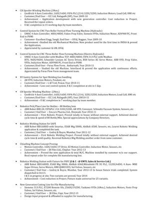 • CH Spooler Winding Machine (3Nos.)
o GeoBrick 4 Axes Controller, 16DI/16DO, VIPA PLC (214) 32DI/32DO, Induction Motors, Load Cell, HMI etc
o Customer/End User – ICC Ltd, Nalagadh (HP), Year 2009-10
o Achievement – Application development with new generation controller. Cost reduction in Project,
Received the repeat orders.
o E &C completion in 15 working days by team members.
• Control System for CNC Two Roller Vertical Flow Turning Machine (Hydraulic)
o UMAC 4 Axes Controller, 48DI/48DO, Yuken Prop Valve, Siemens VFDs, Induction Motor, ADV900 PC, Front
End in PHMI
o Customer- Excellent Engg, Sangli, End User – OFAJ, Nagpur, Year 2009-10
o Achievement –Studied the old Mechanical Machine. New product used for the first time in INDIA & proved
the Application.
o Appreciated by customer & GM, OFAJ.
• Control System for CNC Three Roller Flow Forming Machine (Electro-Hydraulic)
o UMAC 4 Axes Controller with Modbus TCP, 48DI/48DO, VIPA 313 PLC with Modbus
RTU, 96DI/96DO, Schneider Lexium AC Servo Drives, BSH Series AC Servo Motor, ABB VFD, Prop Valve,
VFDs, Induction Motor, ADV900 PC, Front End in PHMI
o Customer/End User - Paras Flow Form, Ambarnath, Year 2010-11
o Achievement – Studied the old Machine. Interfaced & proved the application with continuous efforts.
Appreciated by Paras Flow Form management team.
• XY Gantry System for Spot Welding Gun handling
o AB VFD, Induction Motors, Pendant, etc
o Customer/End User – L &T Ltd, Powai, Year 2010-11
o Achievement – Low cost control system. E & C completion at site in 1 day.
• CH Spooler Winding Machine (2Nos.)
o GeoBrick 4 Axes Controller, 16DI/16DO, VIPA PLC (214), 32DI/32DO, Induction Motors, Load Cell, HMI etc
o Customer/End User – ICC Ltd, Nalagadh (HP), Year 20010-11
o Achievement – E &C completion in 7 working days by team member.
• Robotics Pick/Place Line for Bottles – 80 Bottles/min
o ABB Robot IRB120, VIPAPLC 214 32DI/32DO, AB VFD, Conveyor, Schmaltz Vacuum System, Sensors, etc
o Customer/ End User – Emcure Pharma Ltd., Hinjwadi, Year 2010-11
o Achievement – First Robotic Project. Proved totally in house without external support. Achieved desired
cycle time & speed of 80 Bottle/Min. Special appreciations by Company Directors.
• Robotics Welding Station for SAFE
o ABB Robot IRB1600ID with Smartac, ESAB Mig 5000i, AbiRob A500, Sensors, etc, Learnt Robotic Welding
application & completed the task.
o Customer/ End User – Godrej & Boyce, Mumbai, Year 2011-12
o Achievement – First Robotic Welding Project. Proved totally without external support. Achieved desired
cycle time & weld quality. Received Robotics Mig Welding another order from same customer.
• Chiselling Machine Concept Proving
o Motion Controller, 16DI/16DO, CT Drive, EZ Motion Controller, Induction Motor, Sensors, etc
o Customer/ End User – JK Files Ltd., Chiplun Year 2012-13
o Achievement – Proved the new application & total M/C. Machine installed by customer w/o our support.
Recd repeat order for complete file manufacturing line.
• Robotics Welding Station with Fixture for FRFC (I & C - @ EMTL Sales & Service Ltd.)
o ABB Robot IRB1600ID, ESAB Mig 3000i, AbiRob A360,Mitsubishi FX 3U PLC, 112DI/64DO, 4 Axes- MRE
Super Drives, Servo Motors, HMI QSBD1055, Sol Volves, Sensors, etc
o Customer/ End User – Godrej & Boyce, Mumbai, Year 2012-13 In house fixture trials completed. System
dispatched in Oct13.
I & C in progress at site. Two variants are proved, Year 2014
o Achievement – Cost reduction in Project. Fixture made universal for 25 variants.
• New Generation Cutting Line for File Manufacturing
o Siemens 313 PLC, ET200 Remote IOs, 256DI/192DO, Yaskawa VFDs (6Nos.), Induction Motors, Festo Prop
Valves, Sol Valves, Sensors, etc.
o Customer/ End User – JK Files, Vapi, Year 2012-13
o Design Input prepared & offloaded to supplier for manufacturing.
 