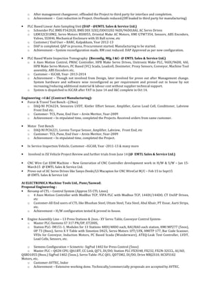 o After management changeover, offloaded the Project to third party for interface and completion.
o Achievement – Cost reduction in Project. Overheads reduced.(Off loaded to third party for manufacturing)
• PLC Based Linear Auto Sampling Unit (DAP - @EMTL Sales & Service Ltd.)
o Schneider PLC BMX P342020, BMX DDI 3202/DDO3202 96DI/96DO,8AI, AC Servo Drives
o LXM32CD18M2, Servo Motors BSH055, Oriental Make AC Motors, HMI GTW7354, Sensors, ABS Encoders,
Valves, SS304L Mechanical Enclosure with SS Ball screw, etc
o Customer/ End User – BARC, Kalpakkam, Year 2012-13
o DAP is completed. QAP in process, Procurement started. Manufacturing to be started.
o Achievement – System reconfiguration made. RM cost reduced. DAP Approved as per new configuration.
• PLC Based Waste Inspection Tomography (Reconfig, Mfg, I &C- @ EMTL Sales & Service Ltd.)
o 6 Axes Motion Control, PMAC Controller, HPB Make Servo Drives, Unitronix Make PLC, 96DI/96D0, 4AI,
HPB Make Servo Motors, PC Based (VC) Scada, Loadcell, Dosimeter, Proxy Sensors, Conveyor, Machine Tool
assembly, ABS Encoders etc.
o Customer – IGCAR, Year- 2013-2014
o Achievement – Though not involved from Design, later involved for prove out after Management change.
System hardware and software wise reconfigured as per requirement and proved out in house by not
increasing/reducing additional material & labour cost without supplier technical support.
o System is dispatched to IGCAR after FAT in June 14 and I&C complete in Oct 14.
Engineering ->I &C (Contract Manufacturing):
• Force & Travel Test Bench –(2Nos)
o DAQ-NI PCI6224, Sensorex LVDT, Kistler Effort Sensor, Amplifier, Garos Load Cell, Conditioner, Labview
Front End etc.
o Customer- TCS, Pune, End User – Arvin Meritor, Year-2009
o Achievement – In stipulated time, completed the Projects. Received orders from same customer.
• Motor Test Bench
o DAQ-NI PCI6221, Lorenz Torque Sensor, Amplifier, Labview, Front End, etc
o Customer- TCS, Pune, End User – Arvin Meritor, Year-2009
o Achievement – In stipulated time, completed the Project.
• In Service Inspection Vehicle, Customer –IGCAR, Year -2011-13 & many more
• Involved in ISI Vehicle Project Review and further trials from June 14 (@ EMTL Sales & Service Ltd.)
• CNC Wire Cut EDM Machine – New Generation of CNC Controller development work in H/W & S/W – Jan 15-
March15 @ EMTL Sales & Service Ltd.
• Prove out of AC Servo Drives like Sanyo Denki/LS Macapion for CNC WireCut M/C – Feb 15 to Sept15
@ EMTL Sales & Service Ltd
At ELECTRONICA Machine Tools Ltd., Pune/Saswad:
Proposal Engineering :
• Revamp of CTL – Control System (Approx 55 CTL Lines)
o 4 Axes Motion Controller with ModBus TCP, VIPA PLC with Modbus TCP, 144DI/144DO, CT UniSP Drives,
etc
o Customer-All End users of CTL like Bhushan Steel, Uttam Steel, Tata Steel, Abul Khair, PT Essar, Aarti Strips,
etc.
o Achievement – H/W configuration tested & proved in-house.
• Engine Assembly Line – 13 Press Stations & 2nos.- XY Servo Table, Conveyor Control System-
o Master PLC-Siemens S7 317 PN/DP, ET200S,
o Station PLC- IM151-1, Modules for 13 Stations 48DI/48DO each, 8AI/8AO each station, HMI MP277 (5nos),
OP 73 (8nos), Servo X Y Table with Simotion D425, Servo Motors 1FT/1FK, HMITP 177, Bar Code Scanner,
VFDs for Conveyor, Induction Motors, PC Based Scada (Wonderware), ATEQ-Leak Test Controller, LVDT,
Load Cells, Sensors, etc.
o Siemens Configuration + Scimetric- SigPod 1402 for Press Control (5nos)
o Master PLC – Q02H CPU, QJ61BT, CC Link, QJ71, DI/DO, Station PLC FX3U48, FX232, FX2N-32CCL, AI/AO,
QSBD1055 (8nos.) SigPod 1402 (5nos.), Servo Table- PLC Q01, QD75M2, DI/DO, Drive MRJ2S10, HCSFS102
Motors, etc.
o Customer-AVTEC, Indor
o Achievement – Extensive working done. Technically/commercially proposals are accepted by AVTEC.
 