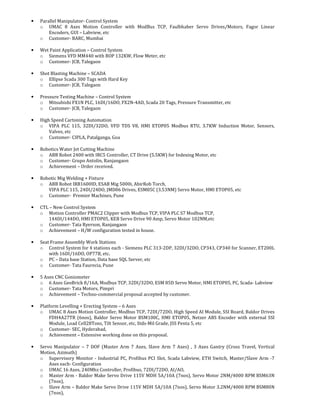 • Parallel Manipulator- Control System
o UMAC 8 Axes Motion Controller with ModBus TCP, Faulbhaber Servo Drives/Motors, Fagor Linear
Encoders, GUI – Labview, etc
o Customer- BARC, Mumbai
• Wet Paint Application – Control System
o Siemens VFD MM440 with BOP 132KW, Flow Meter, etc
o Customer- JCB, Talegaon
• Shot Blasting Machine – SCADA
o Ellipse Scada 300 Tags with Hard Key
o Customer- JCB, Talegaon
• Pressure Testing Machine – Control System
o Mitsubishi FX1N PLC, 16DI/16DO, FX2N-4AD, Scada 20 Tags, Pressure Transmitter, etc
o Customer- JCB, Talegaon
• High Speed Cartoning Automation
o VIPA PLC 115, 32DI/32DO, VFD TDS V8, HMI ETOP05 Modbus RTU, 3.7KW Induction Motor, Sensors,
Valves, etc
o Customer- CIPLA, Patalganga, Goa
• Robotics Water Jet Cutting Machine
o ABB Robot 2400 with IRC5 Controller, CT Drive (5.5KW) for Indexing Motor, etc
o Customer- Grupo Antolin, Ranjangaon
o Achievement – Order received.
• Robotic Mig Welding + Fixture
o ABB Robot IRB1600ID, ESAB Mig 5000i, AbirRob Torch,
VIPA PLC 115, 24DI/24DO, JMD06 Drives, ESM85C (3.53NM) Servo Motor, HMI ETOP05, etc
o Customer- Premier Machines, Pune
• CTL – New Control System
o Motion Controller PMAC2 Clipper with Modbus TCP, VIPA PLC S7 Modbus TCP,
144DI/144DO, HMI ETOP05, KEB Servo Drive 90 Amp, Servo Motor 102NM,etc
o Customer- Tata Ryerson, Ranjangaon
o Achievement – H/W configuration tested in house.
• Seat Frame Assembly Work Stations
o Control System for 4 stations each - Siemens PLC 313-2DP, 32DI/32DO, CP343, CP340 for Scanner, ET200L
with 16DI/16DO, OP77B, etc.
o PC – Data base Station, Data base SQL Server, etc
o Customer- Tata Faurecia, Pune
• 5 Axes CNC Goniometer
o 6 Axes GeoBrick 8/16A, Modbus TCP, 32DI/32DO, ESM 85D Servo Motor, HMI ETOP05, PC, Scada- Labview
o Customer- Tata Motors, Pimpri
o Achievement – Techno-commercial proposal accepted by customer.
• Platform Levelling + Erecting System – 6 Axes
o UMAC 8 Axes Motion Controller, Modbus TCP, 72DI/72DO, High Speed AI Module, SSI Board, Baldor Drives
FDH4A27TR (6nos), Baldor Servo Motor BSM100C, HMI ETOP05, Netzer ABS Encoder with external SSI
Module, Load Cell28Tons, Tilt Sensor, etc, Stds-Mil Grade, JSS Penta 5, etc
o Customer- SEC, Hyderabad,
o Achievement – Extensive working done on this proposal.
• Servo Manipulator – 7 DOF (Master Arm 7 Axes, Slave Arm 7 Axes) , 3 Axes Gantry (Cross Travel, Vertical
Motion, Azimuth)
o Supervisory Monitor - Industrial PC, Profibus PCI Slot, Scada Labview, ETH Switch, Master/Slave Arm -7
Axes each- Configuration
o UMAC 16 Axes, 240Mhz Controller, Profibus, 72DI/72DO, AI/AO,
o Master Arm - Baldor Make Servo Drive 115V MDH 5A/10A (7nos), Servo Motor 2NM/4000 RPM BSM63N
(7nos),
o Slave Arm – Baldor Make Servo Drive 115V MDH 5A/10A (7nos), Servo Motor 3.2NM/4000 RPM BSM80N
(7nos),
 
