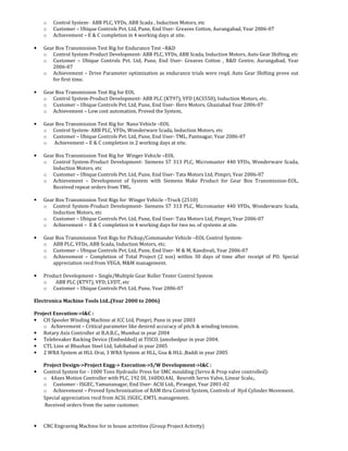 o Control System- ABB PLC, VFDs, ABB Scada , Induction Motors, etc
o Customer – Ubique Controls Pvt. Ltd, Pune, End User- Greaves Cotton, Aurangabad, Year 2006-07
o Achievement – E & C completion in 4 working days at site.
• Gear Box Transmission Test Rig for Endurance Test –R&D
o Control System-Product Development- ABB PLC, VFDs, ABB Scada, Induction Motors, Auto Gear Shifting, etc
o Customer – Ubique Controls Pvt. Ltd, Pune, End User- Greaves Cotton , R&D Centre, Aurangabad, Year
2006-07
o Achievement – Drive Parameter optimization as endurance trials were reqd. Auto Gear Shifting prove out
for first time.
• Gear Box Transmission Test Rig for EOL
o Control System-Product Development- ABB PLC (KT97), VFD (ACS550), Induction Motors, etc.
o Customer – Ubique Controls Pvt. Ltd, Pune, End User- Hero Motors, Ghaziabad Year 2006-07
o Achievement – Low cost automation, Proved the System.
• Gear Box Transmission Test Rig for Nano Vehicle –EOL
o Control System- ABB PLC, VFDs, Wonderware Scada, Induction Motors, etc
o Customer – Ubique Controls Pvt. Ltd, Pune, End User- TML, Pantnagar, Year 2006-07
o Achievement – E & C completion in 2 working days at site.
• Gear Box Transmission Test Rig for Winger Vehicle –EOL
o Control System-Product Development- Siemens S7 313 PLC, Micromaster 440 VFDs, Wonderware Scada,
Induction Motors, etc
o Customer – Ubique Controls Pvt. Ltd, Pune, End User- Tata Motors Ltd, Pimpri, Year 2006-07
o Achievement – Development of System with Siemens Make Product for Gear Box Transmission-EOL,
Received repeat orders from TML.
• Gear Box Transmission Test Rigs for Winger Vehicle –Truck (2510)
o Control System-Product Development- Siemens S7 313 PLC, Micromaster 440 VFDs, Wonderware Scada,
Induction Motors, etc
o Customer – Ubique Controls Pvt. Ltd, Pune, End User- Tata Motors Ltd, Pimpri, Year 2006-07
o Achievement – E & C completion in 4 working days for two no. of systems at site.
• Gear Box Transmission Test Rigs for Pickup/Commander Vehicle –EOL Control System-
o ABB PLC, VFDs, ABB Scada, Induction Motors, etc.
o Customer – Ubique Controls Pvt. Ltd, Pune, End User- M & M, Kandivali, Year 2006-07
o Achievement – Completion of Total Project (2 nos) within 30 days of time after receipt of PO. Special
appreciation recd from VEGA, M&M management.
• Product Development – Single/Multiple Gear Roller Tester Control System
o ABB PLC (KT97), VFD, LVDT, etc
o Customer – Ubique Controls Pvt. Ltd, Pune, Year 2006-07
Electronica Machine Tools Ltd..(Year 2000 to 2006)
Project Execution->I&C :
• CH Spooler Winding Machine at ICC Ltd, Pimpri, Pune in year 2003
o Achievement – Critical parameter like desired accuracy of pitch & winding tension.
• Rotary Axis Controller at B.A.R.C., Mumbai in year 2004
• Telebreaker Racking Device (Embedded) at TISCO, Jamshedpur in year 2004.
• CTL Line at Bhushan Steel Ltd, Sahibabad in year 2005
• 2 WRA System at HLL Orai, 3 WRA System at HLL, Goa & HLL ,Baddi in year 2005
Project Design->Project Engg-> Execution->S/W Development->I&C :
• Control System for - 1000 Tons Hydraulic Press for SMC moulding (Servo & Prop valve controlled):
o 4Axes Motion Controller with PLC, 192 DI, 160DO,4AI, Rexroth Servo Valve, Linear Scale,.
o Customer - ISGEC, Yamunanagar, End User- ACSI Ltd., Pirangut, Year 2001-02
o Achievement – Proved Synchronization of RAM thru Control System, Controls of Hyd Cylinder Movement.
Special appreciation recd from ACSI, ISGEC, EMTL management.
Received orders from the same customer.
• CNC Engraving Machine for in house activities (Group Project Activity)
 