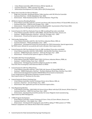o 4 Axes Motion Controller, EMTL DC Drives, VFD for Spindle, etc
o Customer/End User – EMTL, Saswad, Year 2001
o Achievement-Development of G Codes, G00 to G84 (Pecking Cycle)
• Rotary Axis Controller for Wirecut Machine
o Single Axis Controller, Harshmann Rotary Table, Interface with CNC WireCut Controller
o Customer/End User – IGCAR, Kalpakkam, Year -2002
o Achievement – Made Standard product for WireCut Machine- Plug & Play
• All Electric Injection Moulding Machine
o 8 Axes Motion Controller with PLC, Current Loop Drives, 8AI, Induction Motor, PC Based HMI, Sensors, etc.
o Customer/End User – EPM Pvt Ltd, Pirangut, Year – 2002
o Achievement – Proved first Indian AE Injection Moulding M/C & presented at Plast Vision 2002.
Special appreciation by Management & visitors at Exhibition.
• Control System for 300 Tons Hydraulic Press for SMC moulding (Prop valve controlled)
o 4 Axes Motion Controller with PLC, 92DI,108DO , 4AI, Rexroth Prop Valve, Sensors, etc
o Customer – BEMCO Hydraulics, End User – ACSI Ltd., Pirangut, Year – 2003
o Achievement – Proved out the system in approx.28 days at site.
• Tele breaker Racking Unit
o 2 Axes Motion Controller with PLC, 4AI, CLA Drive, Induction Motor, HMI, etc
o Customer/End User - TISCO, Jamshedpur, Year – 2003
o Achievement – Developed & Proved very first product for TISCO-Automation. Special appreciation
By TISCO senior officials for successful & safe trials in Breaker. Recd repeat orders.
• Control System for 500 Tons Hydraulic Press for SMC moulding ( Prop valve controlled)
o 4 Axes Motion Controller with PLC, 92DI,108DO , 4AI, Rexroth Prop Valve, Sensors, etc
o Customer – BEMCO Hydraulics, End User – ACSI Ltd, Pirangut, Year – 2004
o Achievement – Proved out the system in approx. 20 days at site.
• Two Roller CNC Flow Forming Machine
o 8 Axes Motion Controller withPLC,96DI/72DO, CLA Drives, Induction Motors, PHMI, etc
o Customer – A.R.D.E, Pashan, Pune, Year – 2004-05
o Achievement – Developed & proved first indigenous product for ARDE.
First CNC Flow Forming M/C with Induction Motors in INDIA
• Control System for 500 Tons Wheel Press
o 2 Axes Motion Controller with PLC, 72DI/72DO, 4AI, Sensors, PC Based HMI (VB), etc
o Customer – BEMCO Hydraulics, End User – Northern Railways Work Shop, Amritsar, Year-2005
o Achievement-Developed & Proved first INDIAN Wheel Press based on Automation.
It was inaugurated by GM-Northern Railways in grand ceremony.
Recd repeat orders of 7 Machines for the same.
• Control System for Rotary Punching Line
o 4 Axes Motion Controller, Control Technique Drives, Servo Motors, HMI, etc
o Customer / End User – ICC Ltd, Pimpri, Year - 2005
o Achievement- New application proved out. Received repeat orders.
• Strip Magnetizing Machine
o 4 Axes Motion Controller, 24DI/24DO, DC Drives & Servo Motor with dual F/B, Sensors, Writer Head, etc
o Customer/End User – EMST Pvt Ltd, Pune, Year - 2005
o Achievement – Developed & proved first product for Linear Magnetic Scale manufacturing.
Appreciation by EMST Management.
• 3 WRA Program development
o 8 Axes Motion Controller, Control Technique AC Servo Drive, AC Servo Motors, Sensors, etc
o Customer/End User – HLL, Baddi, Year - 2005
o Achievement – Developed S/W keeping the same H/W by adding 3rd WRA system in 2nd WRA.
Enduser’s equipment cost reduced. Recd orders from customer.
• Control System for Fully Automated Bearing Cage Punching Line
 
