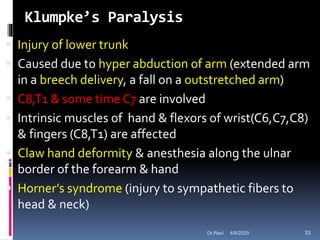 Klumpke’s Paralysis
 Injury of lower trunk
 Caused due to hyper abduction of arm (extended arm
in a breech delivery, a fall on a outstretched arm)
 C8,T1 & some time C7 are involved
 Intrinsic muscles of hand & flexors of wrist(C6,C7,C8)
& fingers (C8,T1) are affected
 Claw hand deformity & anesthesia along the ulnar
border of the forearm & hand
 Horner’s syndrome (injury to sympathetic fibers to
head & neck)
4/6/2020 33Dr.Ravi
 